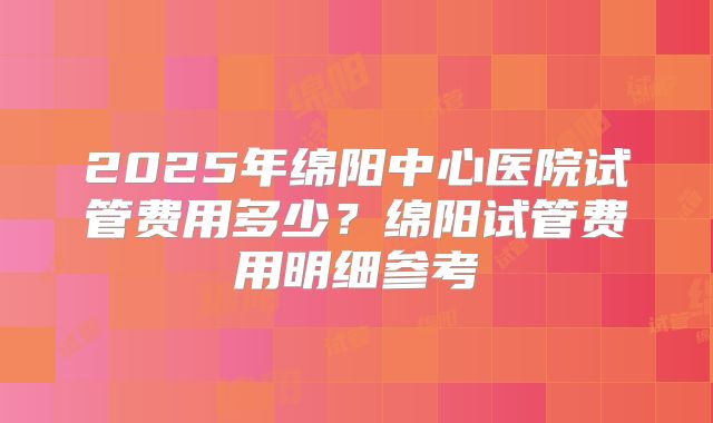 2025年绵阳中心医院试管费用多少？绵阳试管费用明细参考