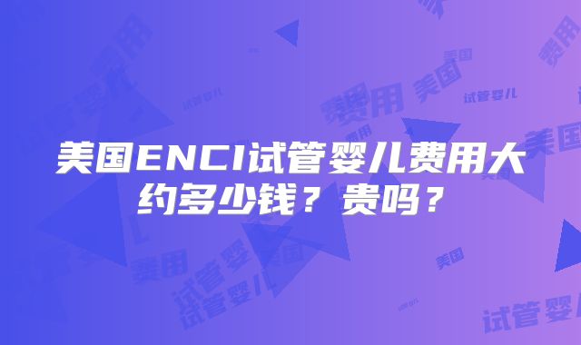美国ENCI试管婴儿费用大约多少钱？贵吗？
