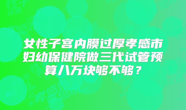 女性子宫内膜过厚孝感市妇幼保健院做三代试管预算八万块够不够？