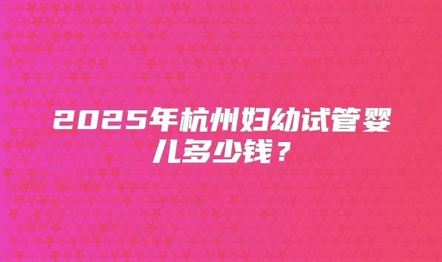 2025年杭州妇幼试管婴儿多少钱？