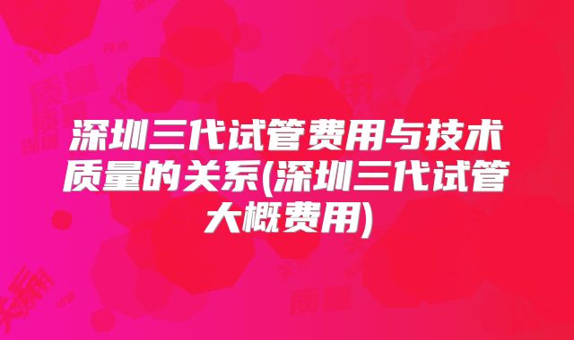 深圳三代试管费用与技术质量的关系(深圳三代试管大概费用)