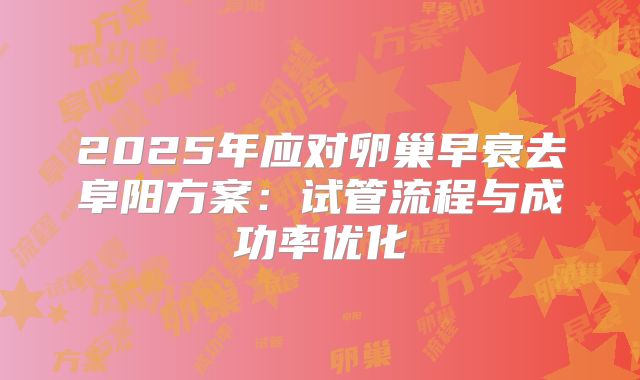 2025年应对卵巢早衰去阜阳方案：试管流程与成功率优化