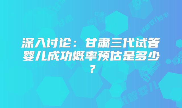深入讨论：甘肃三代试管婴儿成功概率预估是多少？