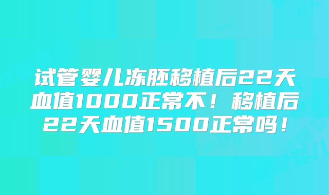 试管婴儿冻胚移植后22天血值1000正常不！移植后22天血值1500正常吗！