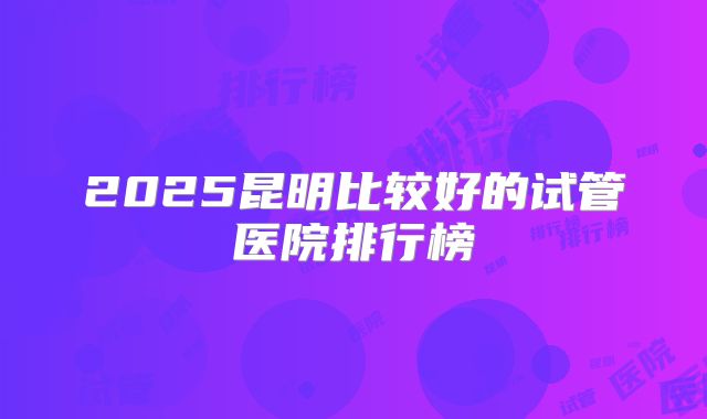 2025昆明比较好的试管医院排行榜
