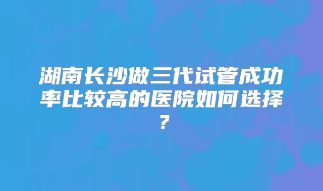 湖南长沙做三代试管成功率比较高的医院如何选择？