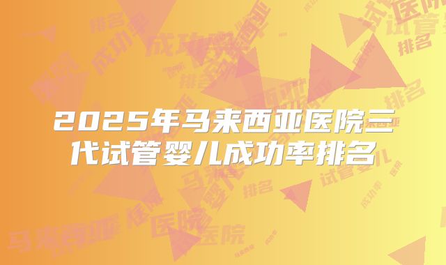 2025年马来西亚医院三代试管婴儿成功率排名