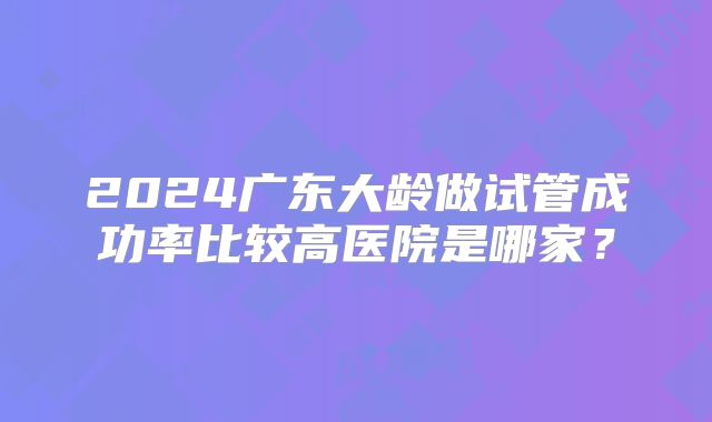 2024广东大龄做试管成功率比较高医院是哪家？