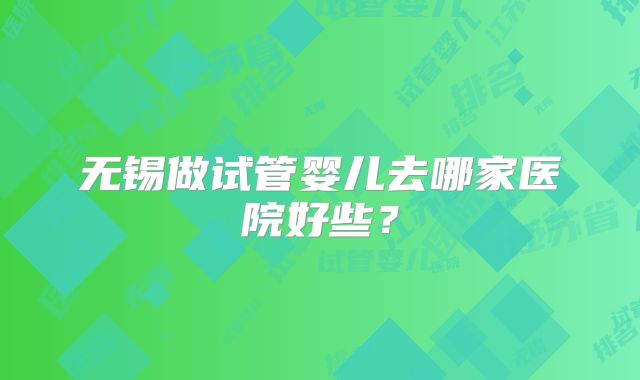 无锡做试管婴儿去哪家医院好些?