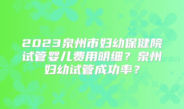 2023泉州市妇幼保健院试管婴儿费用明细？泉州妇幼试管成功率？