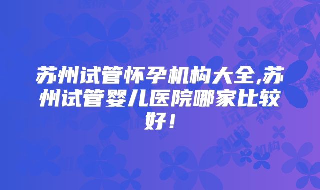 苏州试管怀孕机构大全,苏州试管婴儿医院哪家比较好！