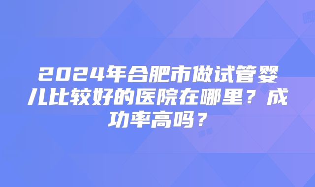 2024年合肥市做试管婴儿比较好的医院在哪里？成功率高吗？