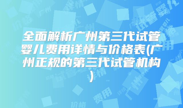 全面解析广州第三代试管婴儿费用详情与价格表(广州正规的第三代试管机构)