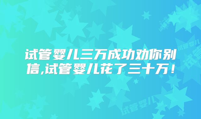 试管婴儿三万成功劝你别信,试管婴儿花了三十万！