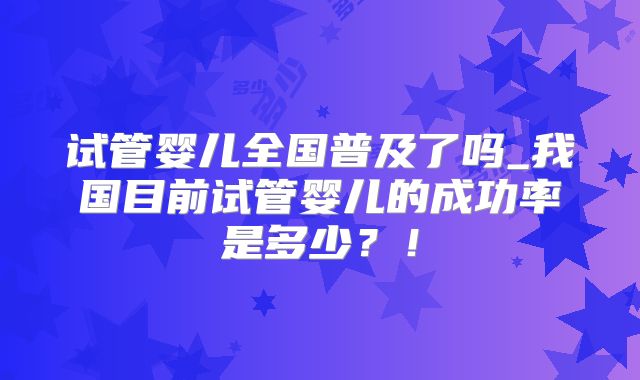 试管婴儿全国普及了吗_我国目前试管婴儿的成功率是多少?!
