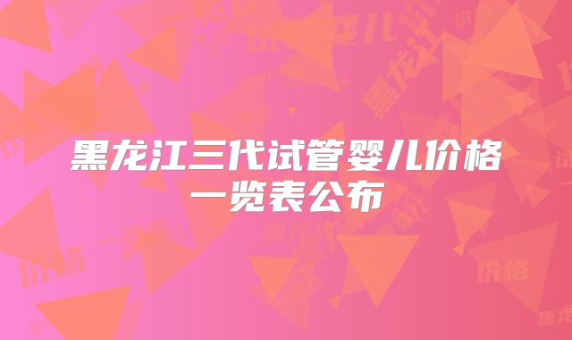 黑龙江三代试管婴儿价格一览表公布