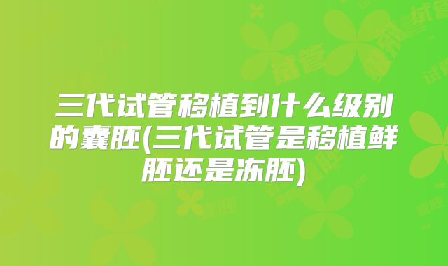 三代试管移植到什么级别的囊胚(三代试管是移植鲜胚还是冻胚)