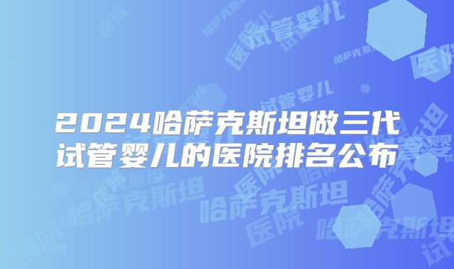 2024哈萨克斯坦做三代试管婴儿的医院排名公布