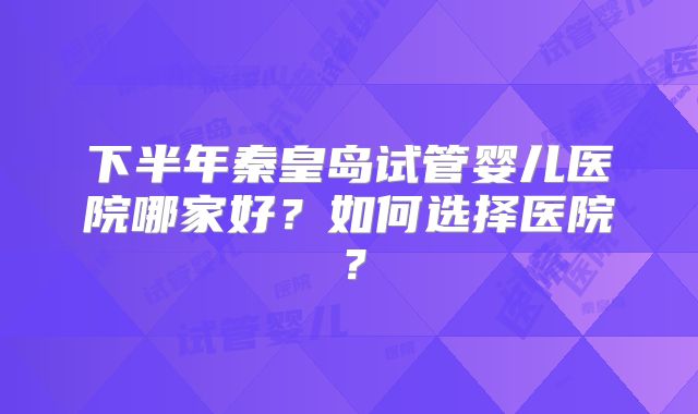 下半年秦皇岛试管婴儿医院哪家好？如何选择医院？