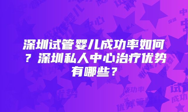 深圳试管婴儿成功率如何？深圳私人中心治疗优势有哪些？