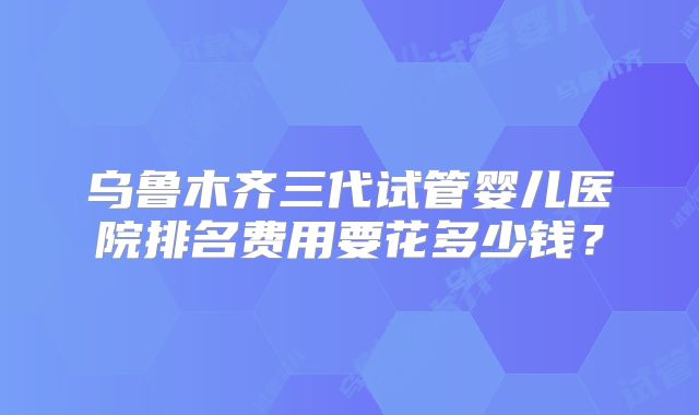 乌鲁木齐三代试管婴儿医院排名费用要花多少钱？