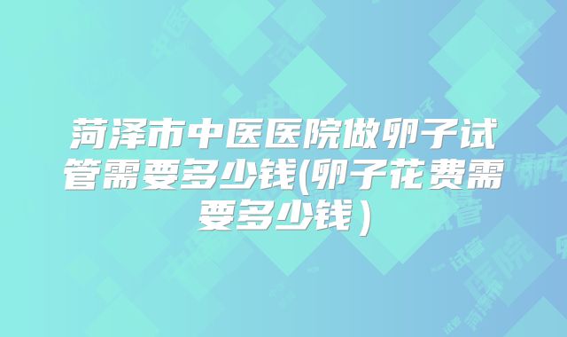 菏泽市中医医院做卵子试管需要多少钱(卵子花费需要多少钱)