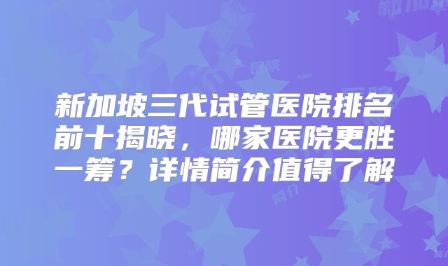 新加坡三代试管医院排名前十揭晓,哪家医院更胜一筹?详情简介值得了解