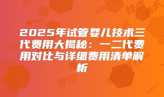 2025年试管婴儿技术三代费用大揭秘:一二代费用对比与详细费用清单解析