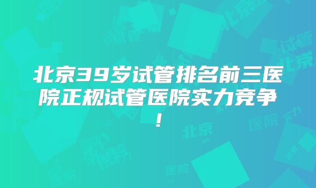 北京39岁试管排名前三医院正规试管医院实力竞争!