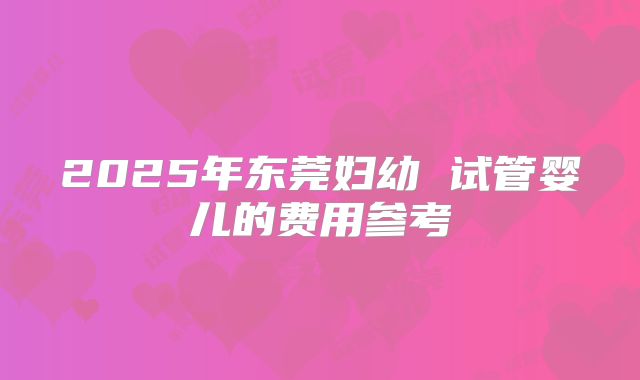 2025年东莞妇幼 试管婴儿的费用参考