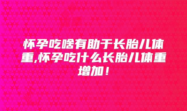 怀孕吃啥有助于长胎儿体重,怀孕吃什么长胎儿体重增加！