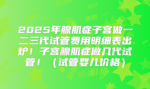 2025年腺肌症子宫做一二三代试管费用明细表出炉！子宫腺肌症做几代试管！（试管婴儿价格）