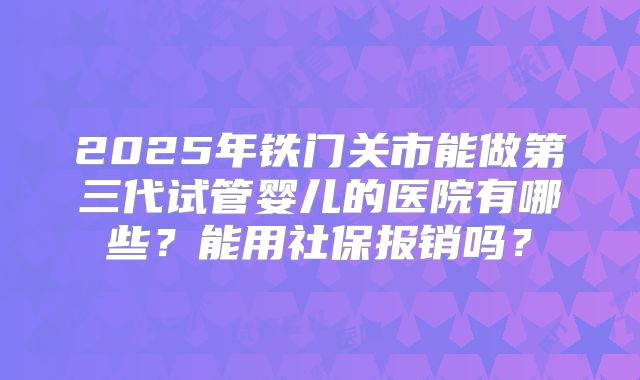2025年铁门关市能做第三代试管婴儿的医院有哪些？能用社保报销吗？