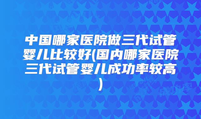 中国哪家医院做三代试管婴儿比较好(国内哪家医院三代试管婴儿成功率较高)