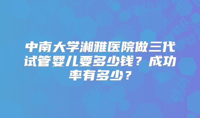 中南大学湘雅医院做三代试管婴儿要多少钱?成功率有多少?