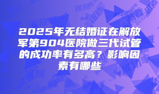 2025年无结婚证在解放军第904医院做三代试管的成功率有多高?影响因素有哪些