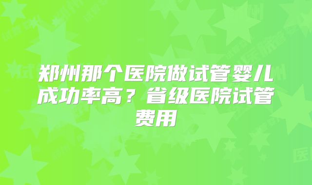 郑州那个医院做试管婴儿成功率高？省级医院试管费用