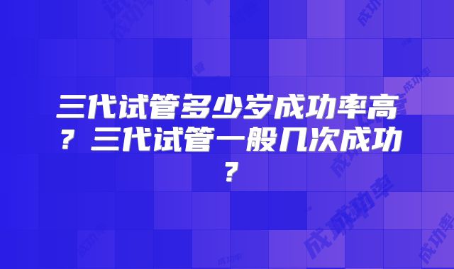 三代试管多少岁成功率高？三代试管一般几次成功？