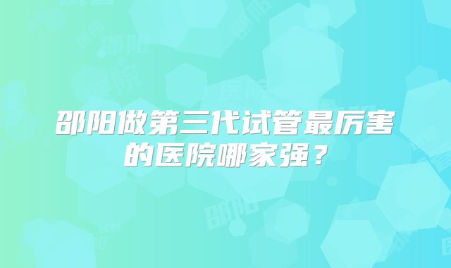 邵阳做第三代试管最厉害的医院哪家强？