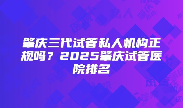 肇庆三代试管私人机构正规吗？2025肇庆试管医院排名