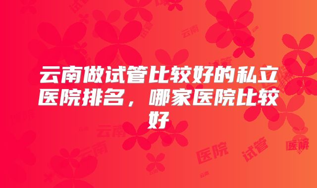 云南做试管比较好的私立医院排名,哪家医院比较好