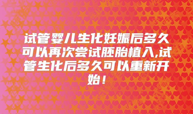 试管婴儿生化妊娠后多久可以再次尝试胚胎植入,试管生化后多久可以重新开始!