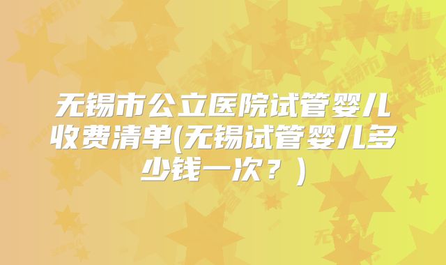 无锡市公立医院试管婴儿收费清单(无锡试管婴儿多少钱一次?)