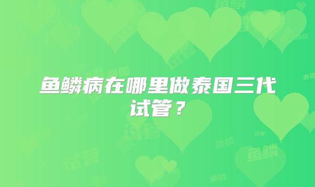 鱼鳞病在哪里做泰国三代试管？