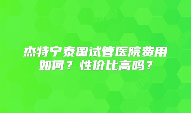 杰特宁泰国试管医院费用如何？性价比高吗？