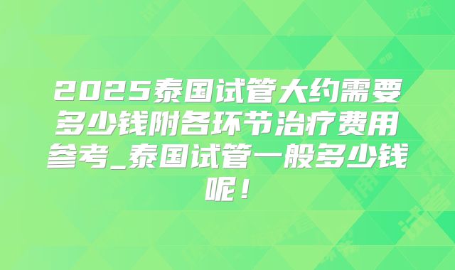 2025泰国试管大约需要多少钱附各环节治疗费用参考_泰国试管一般多少钱呢！