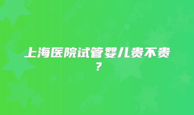 上海医院试管婴儿贵不贵？