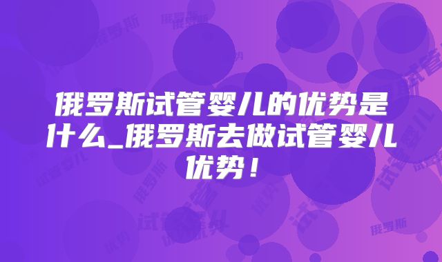 俄罗斯试管婴儿的优势是什么_俄罗斯去做试管婴儿优势!