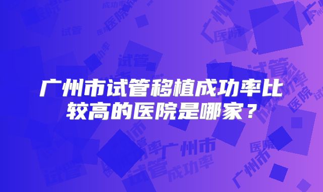 广州市试管移植成功率比较高的医院是哪家？