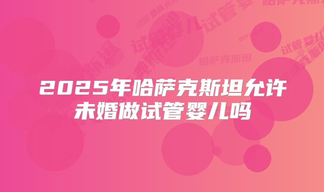 2025年哈萨克斯坦允许未婚做试管婴儿吗